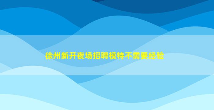 徐州新开夜场招聘模特不需要经验